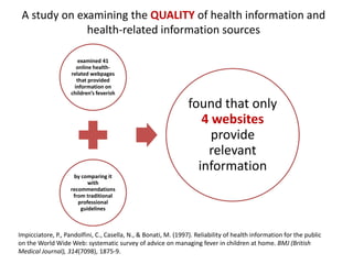 A study on examining the QUALITY of health information and
              health-related information sources

                       examined 41
                      online health-
                    related webpages
                      that provided
                     information on
                    children’s feverish

                                                                 found that only
                                                                    4 websites
                                                                      provide
                                                                     relevant
                                                                   information
                     by comparing it
                           with
                    recommendations
                     from traditional
                       professional
                        guidelines



Impicciatore, P., Pandolfini, C., Casella, N., & Bonati, M. (1997). Reliability of health information for the public
on the World Wide Web: systematic survey of advice on managing fever in children at home. BMJ (British
Medical Journal), 314(7098), 1875-9.
 