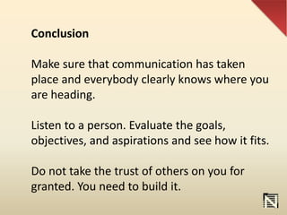 Conclusion
Make sure that communication has taken
place and everybody clearly knows where you
are heading.
Listen to a person. Evaluate the goals,
objectives, and aspirations and see how it fits.
Do not take the trust of others on you for
granted. You need to build it.
 