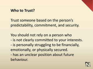 Who to Trust?
Trust someone based on the person’s
predictability, commitment, and security.
You should not rely on a person who
- is not clearly committed to your interests.
- is personally struggling to be financially,
emotionally, or physically secured.
- has an unclear position about future
behaviour.
 