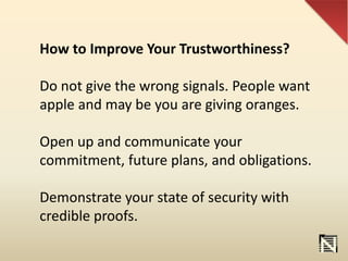 How to Improve Your Trustworthiness?
Do not give the wrong signals. People want
apple and may be you are giving oranges.
Open up and communicate your
commitment, future plans, and obligations.
Demonstrate your state of security with
credible proofs.
 