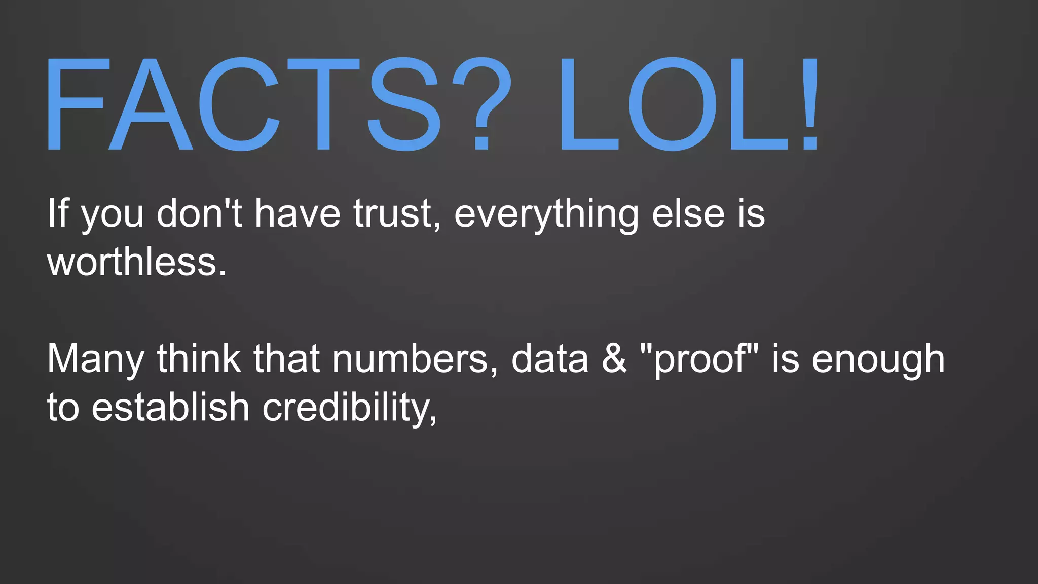 FACTS? LOL! 
If you don't have trust, everything else is worthless. 
Many think that numbers, data & "proof" is enough to establish credibility,  