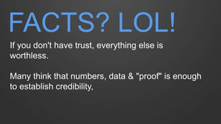 FACTS? LOL! 
If you don't have trust, everything else is worthless. 
Many think that numbers, data & "proof" is enough to ...