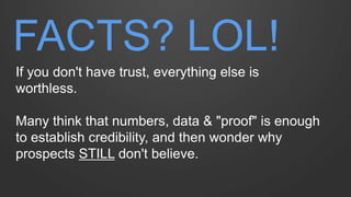 FACTS? LOL! 
If you don't have trust, everything else is worthless. Many think that numbers, data & "proof" is enough to establish credibility, and then wonder why prospects STILL don't believe.  
