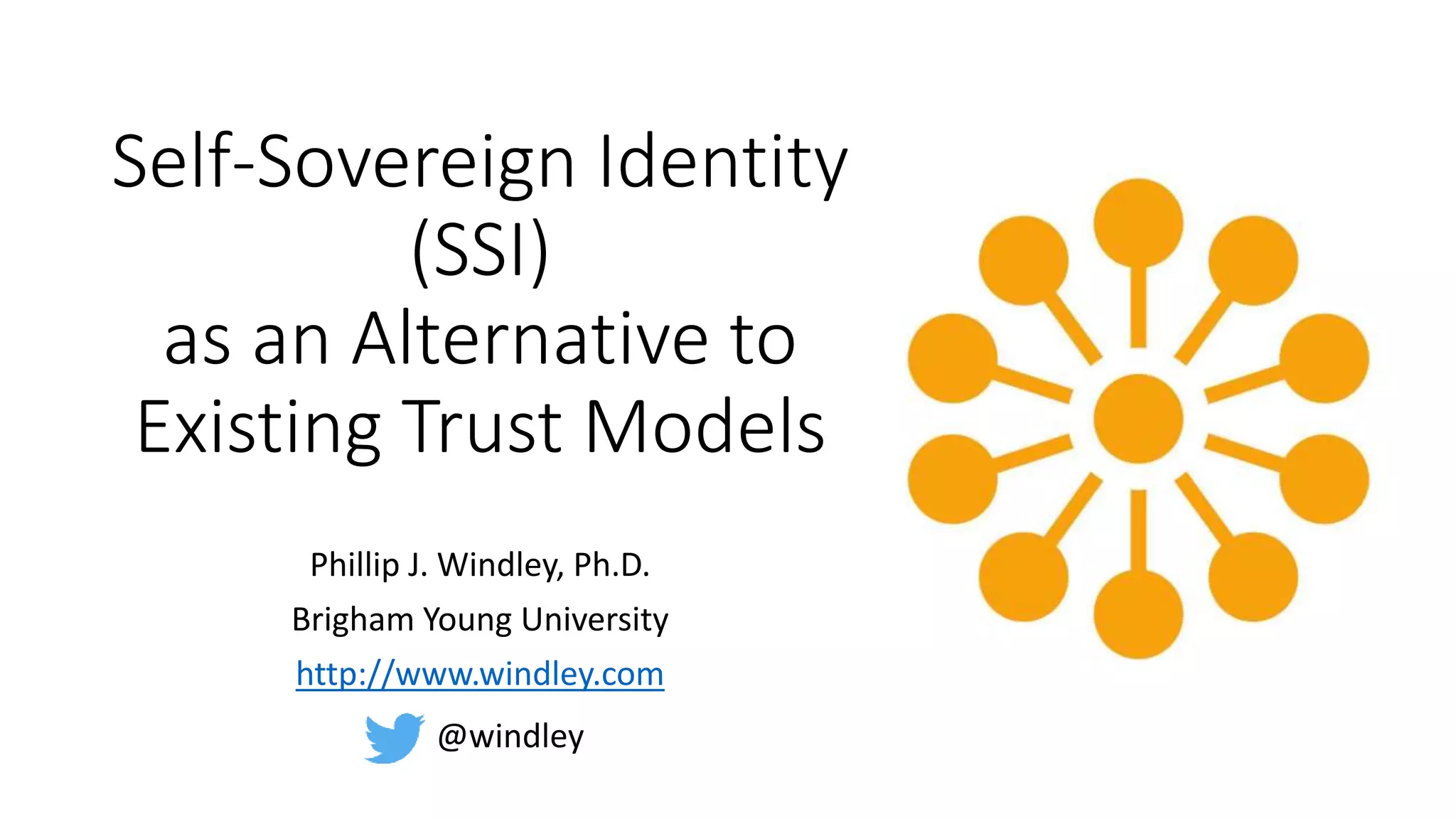 Self-Sovereign Identity
(SSI)
as an Alternative to
Existing Trust Models
Phillip J. Windley, Ph.D.
Brigham Young University
http://www.windley.com
@windley
 