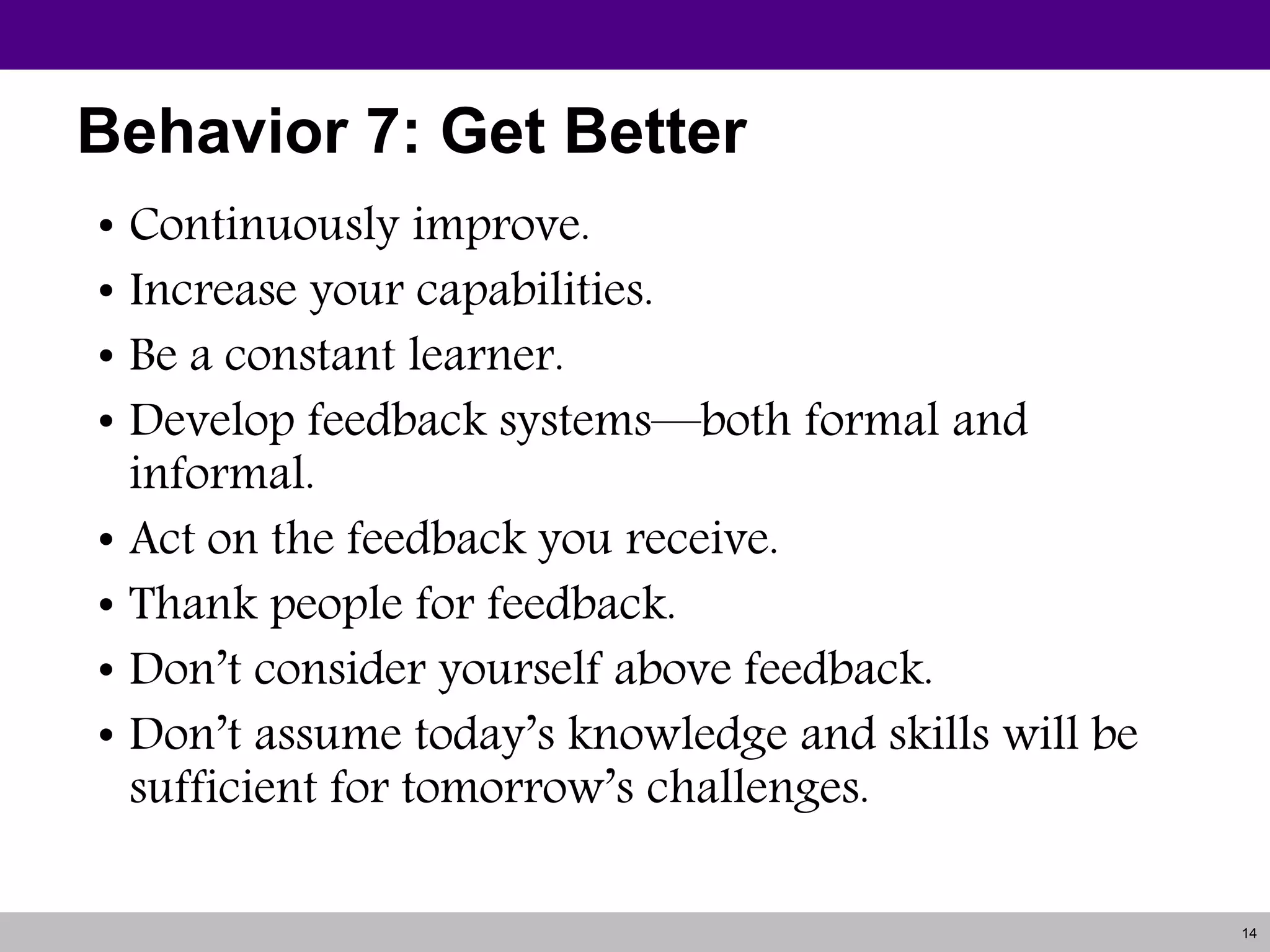 14
Behavior 7: Get Better
• Continuously improve.
• Increase your capabilities.
• Be a constant learner.
• Develop feedback systems—both formal and
informal.
• Act on the feedback you receive.
• Thank people for feedback.
• Don’t consider yourself above feedback.
• Don’t assume today’s knowledge and skills will be
sufficient for tomorrow’s challenges.
 
