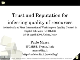 Trust and Reputation for 
    inferring quality of resources
invited talk at First International Workshop on Quality Control in 
                    Digital Libraries (QCDL'06)
                   27­28 April 2006, Udine, Italy


                                    Paolo Massa
                          ITC/iRST, Trento, Italy
                               massa@itc.it
                       http://moloko.itc.it/paoloblog/
       Slides licenced under CreativeCommons Attribution­ShareAlike (see last slide for more info)   1