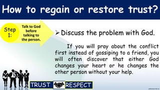 How to regain or restore trust?
Talk to God
before
talking to
the person.
Step
1: Discuss the problem with God.
If you will pray about the conflict
first instead of gossiping to a friend, you
will often discover that either God
changes your heart or he changes the
other person without your help.
 