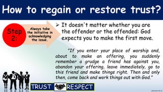 How to regain or restore trust?
 It doesn't matter whether you are
the offender or the offended: God
expects you to make the first move.
"If you enter your place of worship and,
about to make an offering, you suddenly
remember a grudge a friend has against you,
abandon your offering, leave immediately, go to
this friend and make things right. Then and only
then, come back and work things out with God.”
Always take
the initiative in
acknowledging
the issue.
Step
2:
 