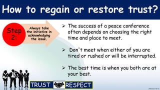 How to regain or restore trust?
 The success of a peace conference
often depends on choosing the right
time and place to meet.
 Don't meet when either of you are
tired or rushed or will be interrupted.
 The best time is when you both are at
your best.
Always take
the initiative in
acknowledging
the issue.
Step
2:
 