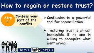 How to regain or restore trust?
 Confession is a powerful
tool for reconciliation.
 restoring trust is almost
impossible if no one is
willing to recognize what
went wrong.
Confess your
part of the
conflict.
Step
4:
 