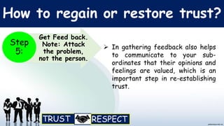 How to regain or restore trust?
 In gathering feedback also helps
to communicate to your sub-
ordinates that their opinions and
feelings are valued, which is an
important step in re-establishing
trust.
Get Feed back.
Note: Attack
the problem,
not the person.
Step
5:
 