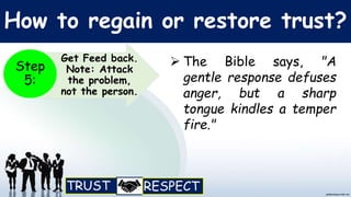 How to regain or restore trust?
 The Bible says, "A
gentle response defuses
anger, but a sharp
tongue kindles a temper
fire."
Get Feed back.
Note: Attack
the problem,
not the person.
Step
5:
 