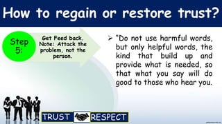 How to regain or restore trust?
 “Do not use harmful words,
but only helpful words, the
kind that build up and
provide what is needed, so
that what you say will do
good to those who hear you.
Get Feed back.
Note: Attack the
problem, not the
person.
Step
5:
 