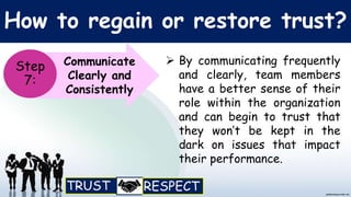 How to regain or restore trust?
Communicate
Clearly and
Consistently
Step
7:
 By communicating frequently
and clearly, team members
have a better sense of their
role within the organization
and can begin to trust that
they won’t be kept in the
dark on issues that impact
their performance.
 