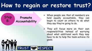 How to regain or restore trust?
Promote
Accountability
Step
8:
 When people see that all members are
held equally accountable, they can
begin to count on others to do what
they say they’re going to do.
 They will focus more on their own
responsibilities instead of worrying
about what additional work they may
have to do to help the team achieve its
goals.
 
