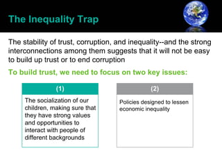 The Inequality Trap

The stability of trust, corruption, and inequality--and the strong
interconnections among them suggests that it will not be easy
to build up trust or to end corruption
To build trust, we need to focus on two key issues:
 