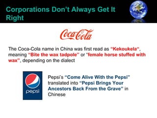Corporations Don’t Always Get It
Right



The Coca-Cola name in China was first read as “Kekoukela“,
meaning “Bite the wax tadpole” or “female horse stuffed with
wax”, depending on the dialect


                 Pepsi’s “Come Alive With the Pepsi”
                 translated into “Pepsi Brings Your
                 Ancestors Back From the Grave” in
                 Chinese
 
