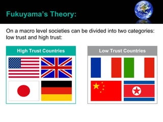 Fukuyama’s Theory:

On a macro level societies can be divided into two categories:
low trust and high trust:
 