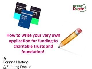 by
Corinna Hartwig
@Funding Doctor
How to write your very own
application for funding to
charitable trusts and
foundation!
 