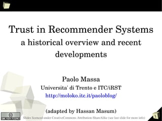 Trust in Recommender Systems
  a historical overview and recent 
            developments


                               Paolo Massa
               Universita' di Trento e ITC/iRST
                http://moloko.itc.it/paoloblog/

                  (adapted by Hassan Masum)
  Slides licenced under CreativeCommons Attribution­ShareAlike (see last slide for more info)   1