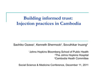 Building informed trust:  Injection practices in Cambodia Sachiko Ozawa 1 , Kenneth Shermock 2 , Sovuthikar Inuong 3   1 Johns Hopkins Bloomberg School of Public Health 2 The Johns Hopkins Hospital 3 Cambodia Heath Committee Social Science & Medicine Conference, December 11, 2011 