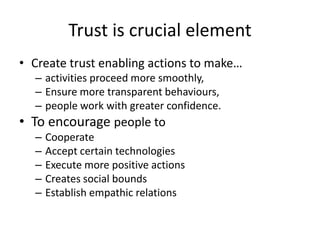 Trust is crucial element
• Create trust enabling actions to make…
– activities proceed more smoothly,
– Ensure more transparent behaviours,
– people work with greater confidence.
• To encourage people to
– Cooperate
– Accept certain technologies
– Execute more positive actions
– Creates social bounds
– Establish empathic relations
 