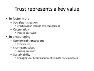 Trust represents a key value
• In foster more
– Social participation
• eParticipation through civil engagement
– Cooperation
• Peer to peer work
• In encouraging
– Economical transactions
• Ecommerce
– sharing practices
• sharing economy
– Sustainability
• Changing user behaviours incentive more reuse practices
 