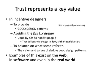 Trust represents a key value
• In incentive designers
– To provide
• GOOD DESIGN patterns
– Avoiding the Evil UX design
• Done by not so honest people
– That deliberately design to fool, trick or exploit users
– To balance on what some refer to
• The vision and values of dark vs good design patterns.
• Examples of this exist on the web,
in software and even in the real world
See http://darkpatterns.org
 