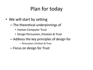 Plan for today
• We will start by setting
– The theoretical underpinnings of
• Human Computer Trust
• Design Persuasion, Emotion & Trust
– Address the key principles of design for
– Persuasion, Emotion & Trust
– Focus on design for Trust
 