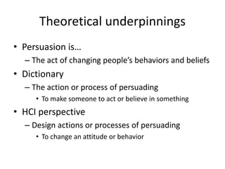 Theoretical underpinnings
• Persuasion is…
– The act of changing people’s behaviors and beliefs
• Dictionary
– The action or process of persuading
• To make someone to act or believe in something
• HCI perspective
– Design actions or processes of persuading
• To change an attitude or behavior
 