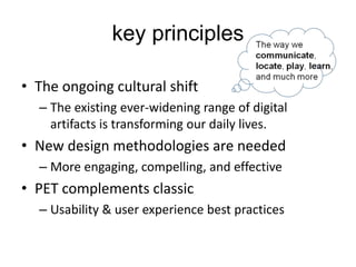 key principles
• The ongoing cultural shift
– The existing ever-widening range of digital
artifacts is transforming our daily lives.
• New design methodologies are needed
– More engaging, compelling, and effective
• PET complements classic
– Usability & user experience best practices
 