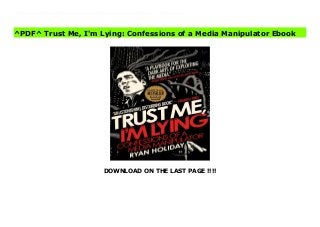 DOWNLOAD ON THE LAST PAGE !!!!
^PDF^ Trust Me, I'm Lying: Confessions of a Media Manipulator books You've seen it all before. A malicious online rumor costs a company millions. A political sideshow derails the national news cycle and destroys a candidate. Some product or celebrity zooms from total obscurity to viral sensation. What you don't know is that someone is responsible for all this. Usually, someone like me.I'm a media manipulator. In a world where blogs control and distort the news, my job is to control blogs--as much as any one person can. In today's culture... 1) Blogs like Gawker, Buzzfeed and the Huffington Post drive the media agenda. 2) Bloggers are slaves to money, technology, and deadlines. 3) Manipulators wield these levers to shape everything you read, see and watch--online and off.Why am I giving away these secrets? Because I'm tired of a world where blogs take indirect bribes, marketers help write the news, reckless journalists spread lies, and no one is accountable for any of it. I'm pulling back the curtain because I don't want anyone else to get blindsided. I'm going to explain exactly how the media really works. What you choose to do with this information is up to you.
^PDF^ Trust Me, I'm Lying: Confessions of a Media Manipulator Ebook
 