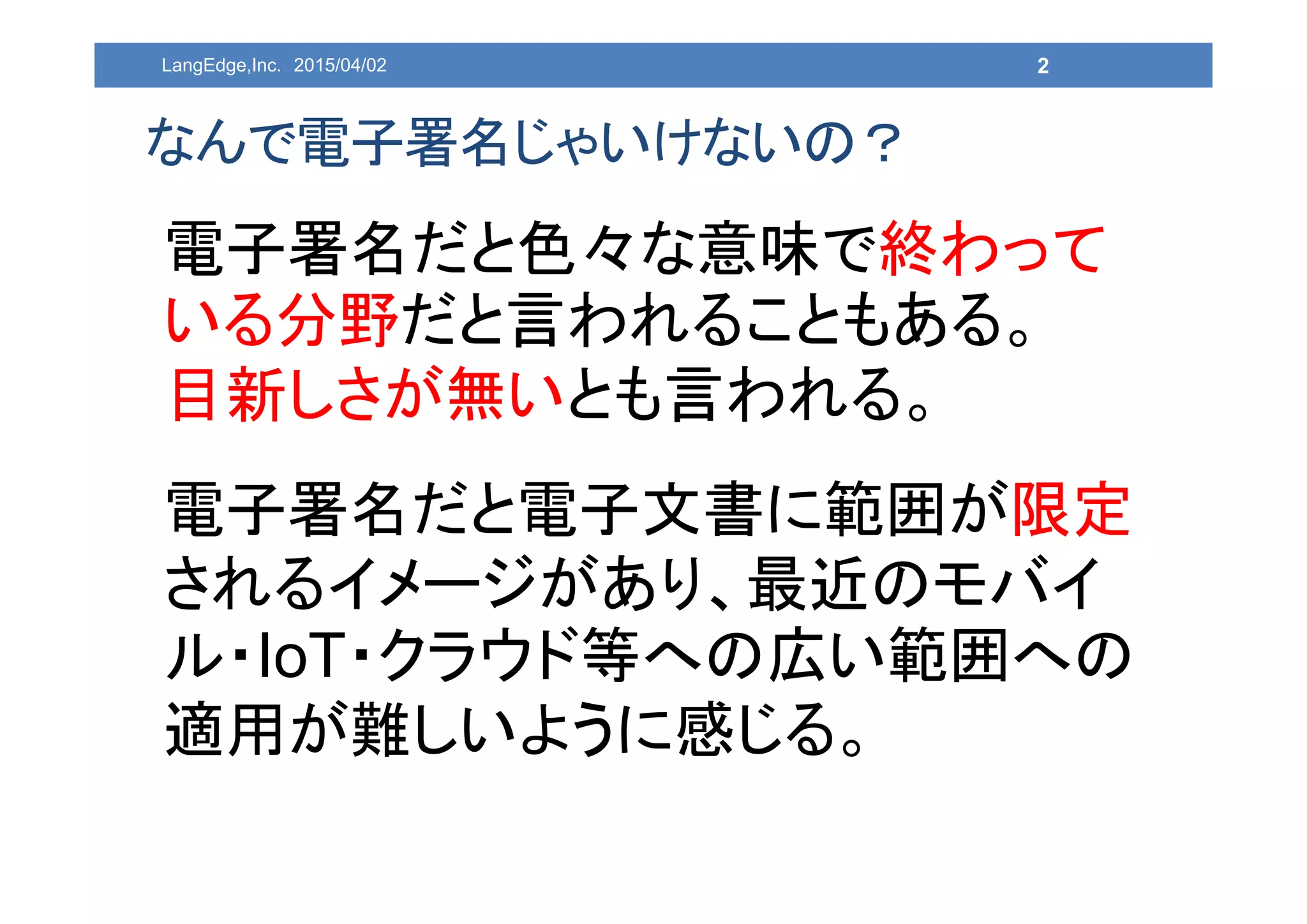 2
なんで電子署名じゃいけないの？
電子署名だと色々な意味で終わって
いる分野だと言われることもある。
目新しさが無いとも言われる。
電子署名だと電子文書に範囲が限定
されるイメージがあり、最近のモバイ
ル・IoT・クラウド等への広い範囲への
適用が難しいように感じる。
LangEdge,Inc. 2015/04/02
 