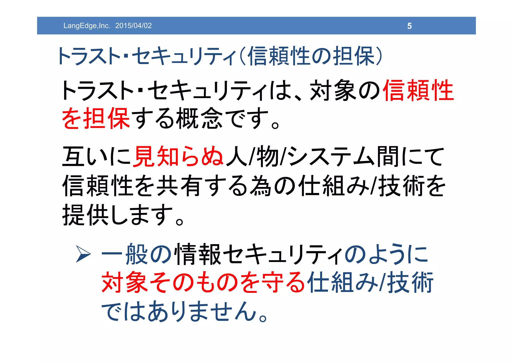 5
トラスト・セキュリティ（信頼性の担保）
トラスト・セキュリティは、対象の信頼性
を担保する概念です。
互いに見知らぬ人/物/システム間にて
信頼性を共有する為の仕組み/技術を
提供します。
 一般の情報セキュリティのように
対象そのものを守る仕組み/技術
ではありません。
LangEdge,Inc. 2015/04/02
 