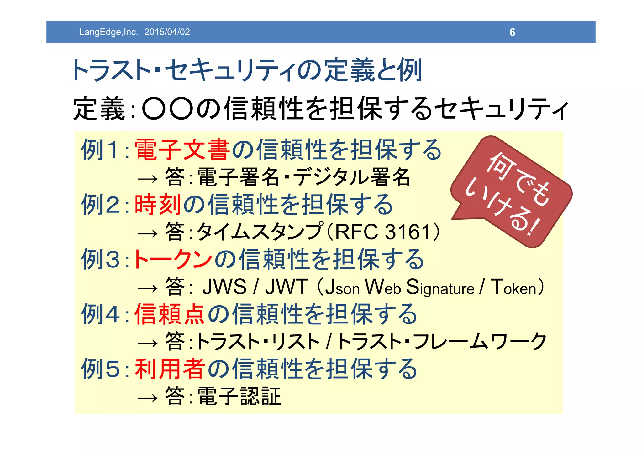 6
トラスト・セキュリティの定義と例
定義：○○の信頼性を担保するセキュリティ
例１：電子文書の信頼性を担保する
→ 答：電子署名・デジタル署名
例２：時刻の信頼性を担保する
→ 答：タイムスタンプ（RFC 3161）
例３：トークンの信頼性を担保する
→ 答： JWS / JWT （Json Web Signature / Token）
例４：信頼点の信頼性を担保する
→ 答：トラスト・リスト / トラスト・フレームワーク
例５：利用者の信頼性を担保する
→ 答：電子認証
LangEdge,Inc. 2015/04/02
 