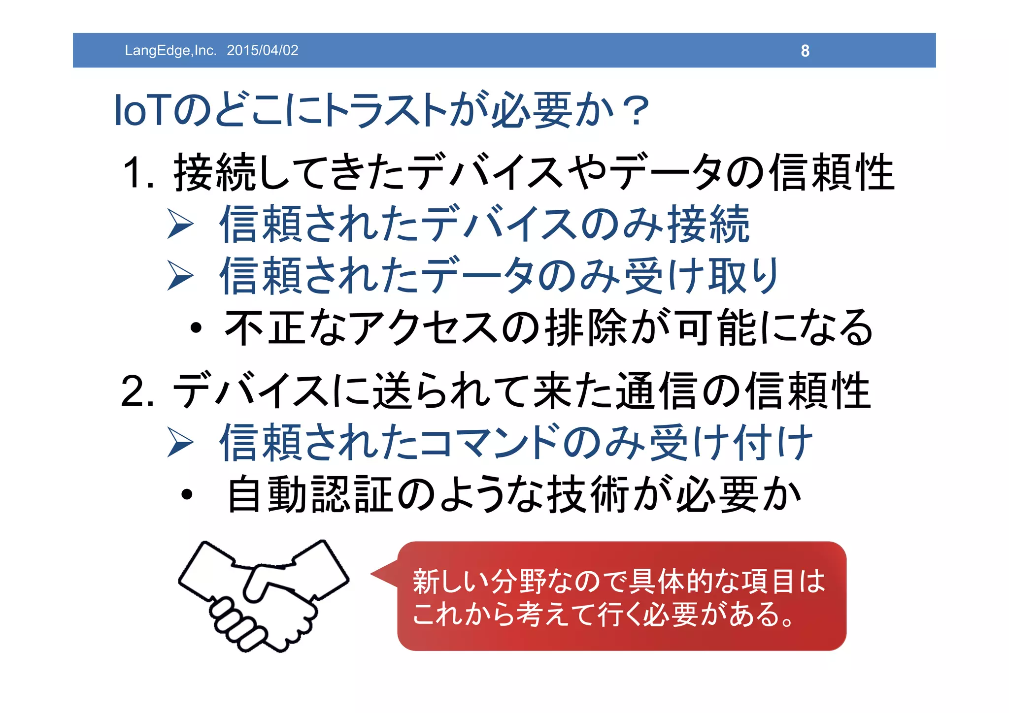 1. 接続してきたデバイスやデータの信頼性
 信頼されたデバイスのみ接続
 信頼されたデータのみ受け取り
• 不正なアクセスの排除が可能になる
2. デバイスに送られて来た通信の信頼性
 信頼されたコマンドのみ受け付け
• 自動認証のような技術が必要か
8
IoTのどこにトラストが必要か？
LangEdge,Inc. 2015/04/02
新しい分野なので具体的な項目は
これから考えて行く必要がある。
 