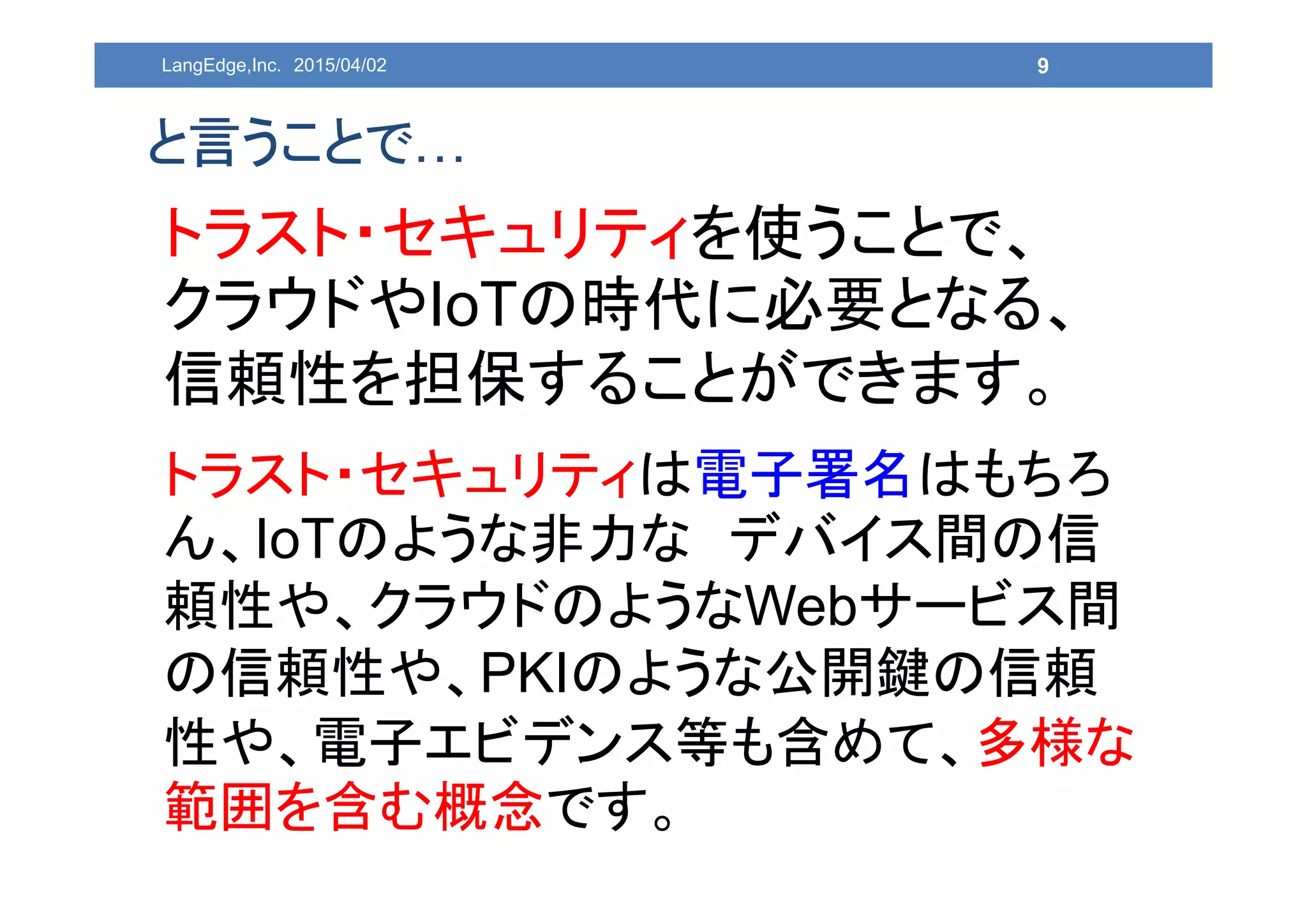 9
と言うことで…
トラスト・セキュリティを使うことで、
クラウドやIoTの時代に必要となる、
信頼性を担保することができます。
トラスト・セキュリティは電子署名はもちろ
ん、IoTのような非力な デバイス間の信
頼性や、クラウドのようなWebサービス間
の信頼性や、PKIのような公開鍵の信頼
性や、電子エビデンス等も含めて、多様な
範囲を含む概念です。
LangEdge,Inc. 2015/04/02
 