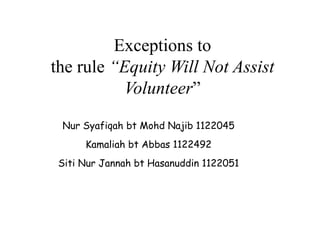Exceptions to
the rule “Equity Will Not Assist
Volunteer”
Nur Syafiqah bt Mohd Najib 1122045
Kamaliah bt Abbas 1122492
Siti Nur Jannah bt Hasanuddin 1122051
 