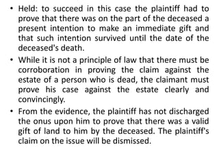 • Held: to succeed in this case the plaintiff had to
prove that there was on the part of the deceased a
present intention to make an immediate gift and
that such intention survived until the date of the
deceased's death.
• While it is not a principle of law that there must be
corroboration in proving the claim against the
estate of a person who is dead, the claimant must
prove his case against the estate clearly and
convincingly.
• From the evidence, the plaintiff has not discharged
the onus upon him to prove that there was a valid
gift of land to him by the deceased. The plaintiff's
claim on the issue will be dismissed.
 