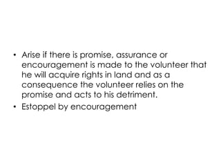 • Arise if there is promise, assurance or
encouragement is made to the volunteer that
he will acquire rights in land and as a
consequence the volunteer relies on the
promise and acts to his detriment.
• Estoppel by encouragement
 