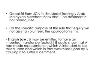 • Gopal Sri Ram JCA in Boustead Trading v Arab
Malaysian Merchant Bank Bhd : The detriment is
not prerequisite.
• For the specific purpose of the rule that equity will
not assist a volunteer, the application is this :
- English Law : B may be entitled to have an
imperfect transfer perfected if B could show that A
had made representation which A intended to be
relied upon and which in fact was relied upon by B
causing B to suffer a detriment.
 
