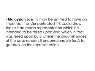 - Malaysian Law : B may be entitled to have an
imperfect transfer perfected if B could show
that A had made representation which he
intended to be relied upon and which in fact
was relied upon by B where the circumstances
of the case renders it unconscionable for A to
go back on the representation.
 