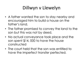 Dillwyn v Llewelyn
• A father wanted the son to stay nearby and
encouraged him to build a house on the
father’s land.
• The father promised to convey the land to the
son but this was not by deed.
• No actual conveyance took place and the
son spent $14, 000 to have the house
constructed
• The court held that the son was entitled to
have the imperfect transfer perfected.
 