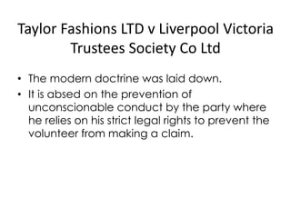 Taylor Fashions LTD v Liverpool Victoria
Trustees Society Co Ltd
• The modern doctrine was laid down.
• It is absed on the prevention of
unconscionable conduct by the party where
he relies on his strict legal rights to prevent the
volunteer from making a claim.
 