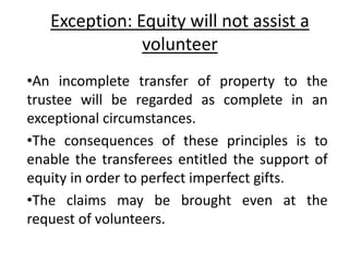 Exception: Equity will not assist a
volunteer
•An incomplete transfer of property to the
trustee will be regarded as complete in an
exceptional circumstances.
•The consequences of these principles is to
enable the transferees entitled the support of
equity in order to perfect imperfect gifts.
•The claims may be brought even at the
request of volunteers.
 