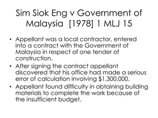 Sim Siok Eng v Government of
Malaysia [1978] 1 MLJ 15
• Appellant was a local contractor, entered
into a contract with the Government of
Malaysia in respect of one tender of
construction.
• After signing the contract appellant
discovered that his office had made a serious
error of calculation involving $1,300,000.
• Appellant found difficulty in obtaining building
materials to complete the work because of
the insufficient budget.
 