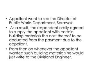 • Appellant went to see the Director of
Public Works Department, Sarawak.
• As a result, the respondent orally agreed
to supply the appellant with certain
building materials the cost thereof to be
deducted from the payment due to the
appellant.
• From then on whenever the appellant
wanted such building materials he would
just write to the Divisional Engineer.
 