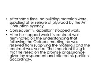 • After some time, no building materials were
supplied after seizure of plywood by the Anti
Corruption Agency.
• Consequently, appellant stopped work.
• After he stopped work his contract was
terminated on the understanding that
following the October meeting he was
relieved from supplying the materials and the
contract was varied. The important thing is
that he relied on the promise or assurance
given by respondent and altered his position
accordingly.
 