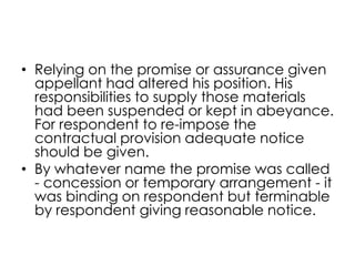 • Relying on the promise or assurance given
appellant had altered his position. His
responsibilities to supply those materials
had been suspended or kept in abeyance.
For respondent to re-impose the
contractual provision adequate notice
should be given.
• By whatever name the promise was called
- concession or temporary arrangement - it
was binding on respondent but terminable
by respondent giving reasonable notice.
 