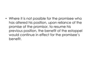 • Where it is not possible for the promisee who
has altered his position, upon reliance of the
promise of the promisor, to resume his
previous position, the benefit of the estoppel
would continue in effect for the promisee’s
benefit.
 